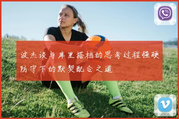 波杰谈与库里搭档的思考过程强硬防守下的默契配合之道