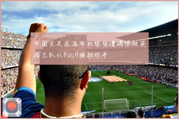 中国女足在温布利球场遭遇惨败英格兰队以8比0横扫对手