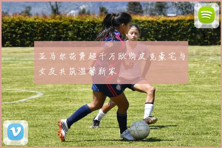 亚马尔花费超千万欧购皮克豪宅与女友共筑温馨新家