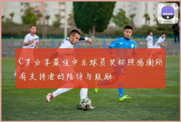 C罗分享最佳中东球员奖杯照感谢所有支持者的陪伴与鼓励