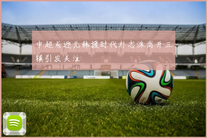 中超或迎无韩援时代朴志洙离开三镇引发关注
