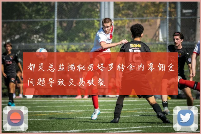 都灵总监揭秘劳塔罗转会内幕佣金问题导致交易破裂
