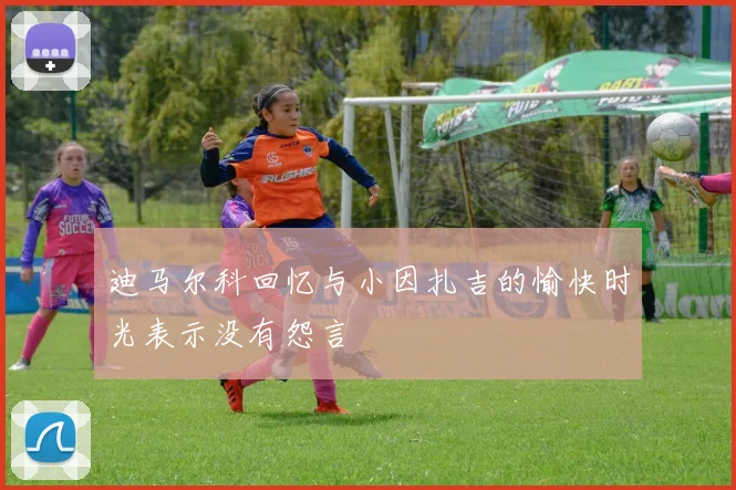 迪马尔科回忆与小因扎吉的愉快时光表示没有怨言