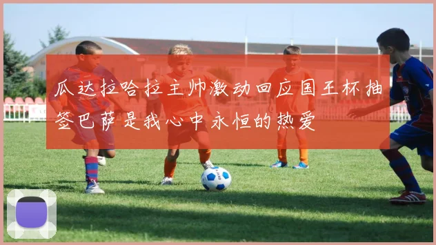 瓜达拉哈拉主帅激动回应国王杯抽签巴萨是我心中永恒的热爱