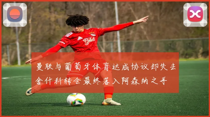 曼联与葡萄牙体育达成协议却失去舍什科转会最终落入阿森纳之手