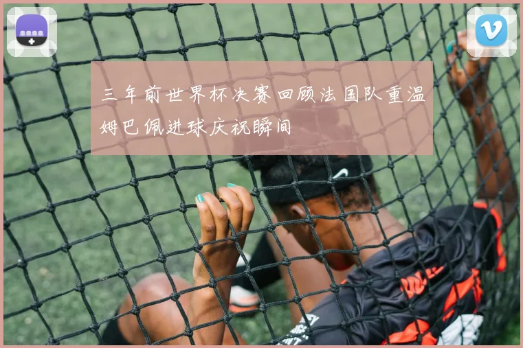 三年前世界杯决赛回顾法国队重温姆巴佩进球庆祝瞬间