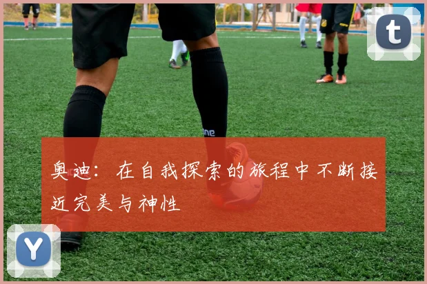 奥迪：在自我探索的旅程中不断接近完美与神性