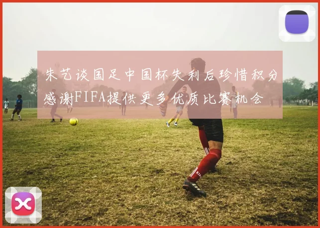 朱艺谈国足中国杯失利后珍惜积分感谢FIFA提供更多优质比赛机会