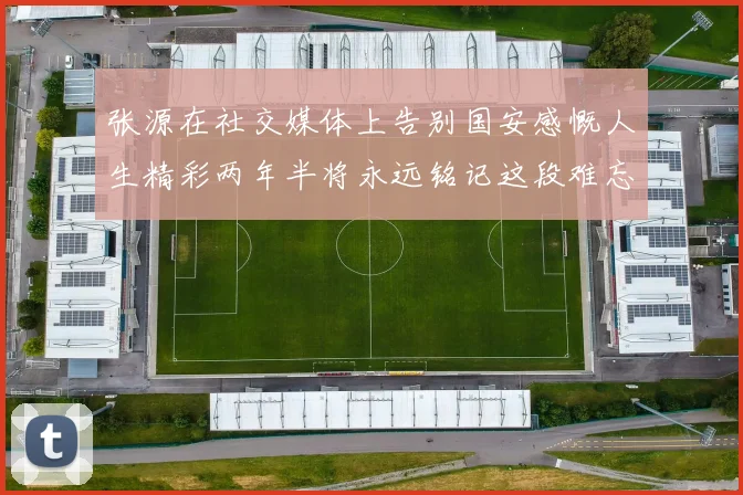 张源在社交媒体上告别国安感慨人生精彩两年半将永远铭记这段难忘故事