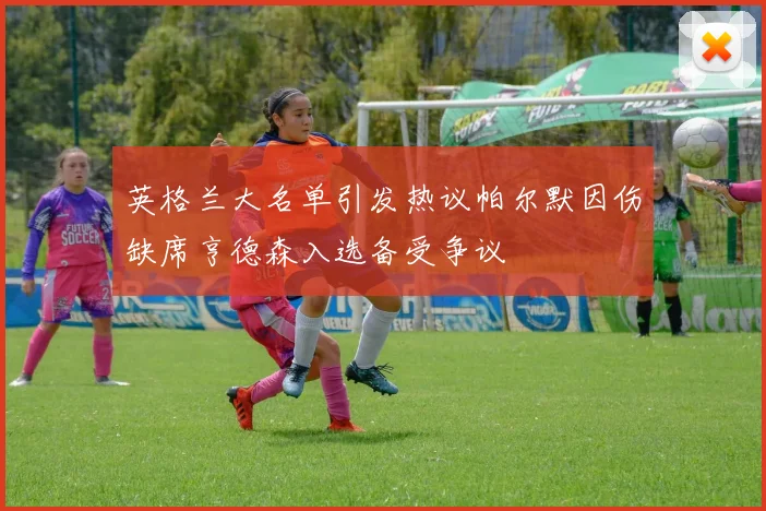 英格兰大名单引发热议帕尔默因伤缺席亨德森入选备受争议