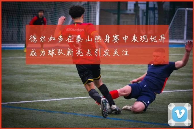 德尔加多在泰山热身赛中表现优异成为球队新亮点引发关注