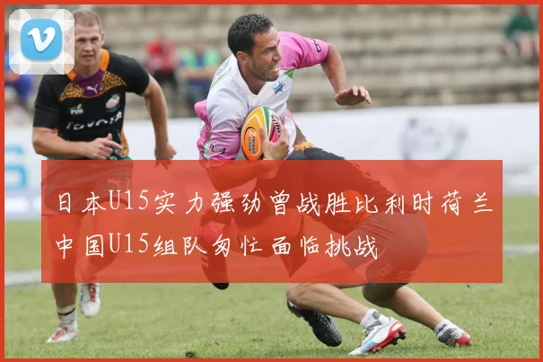 日本U15实力强劲曾战胜比利时荷兰中国U15组队匆忙面临挑战