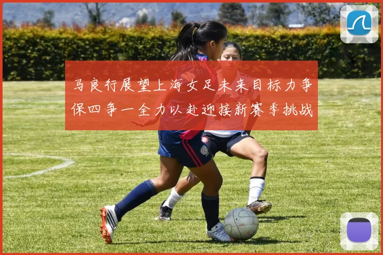 马良行展望上海女足未来目标力争保四争一全力以赴迎接新赛季挑战