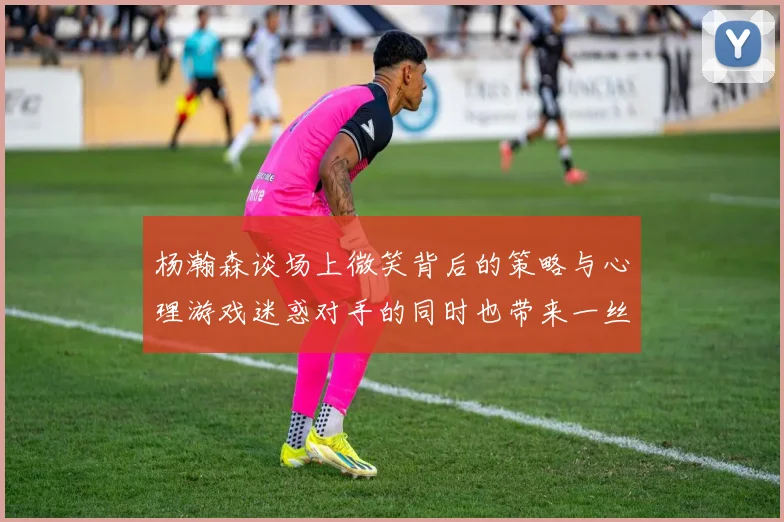 杨瀚森谈场上微笑背后的策略与心理游戏迷惑对手的同时也带来一丝嘲讽