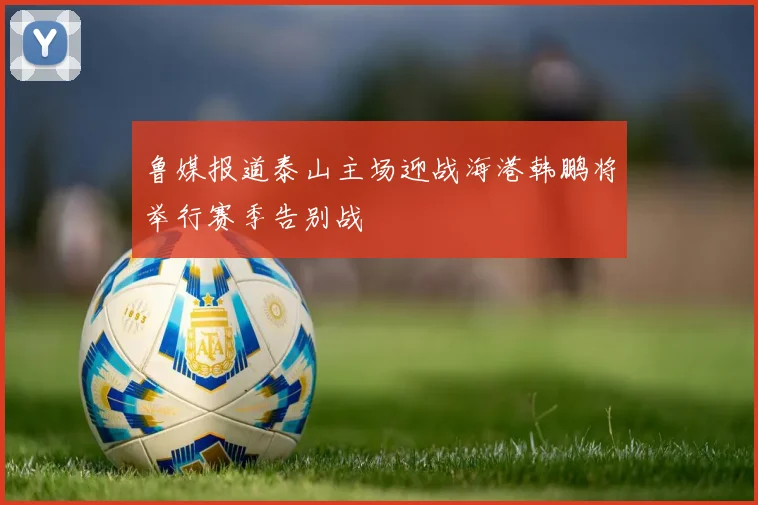 鲁媒报道泰山主场迎战海港韩鹏将举行赛季告别战