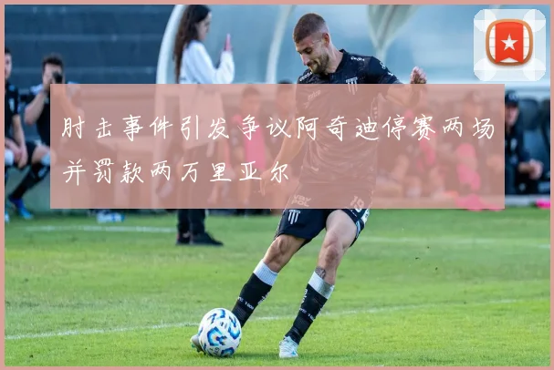肘击事件引发争议阿奇迪停赛两场并罚款两万里亚尔