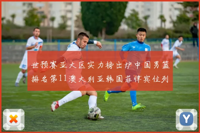 世预赛亚大区实力榜出炉中国男篮排名第11澳大利亚韩国菲律宾位列前三
