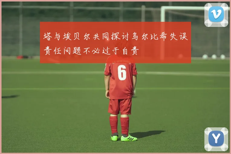 塔与埃贝尔共同探讨乌尔比希失误责任问题不必过于自责