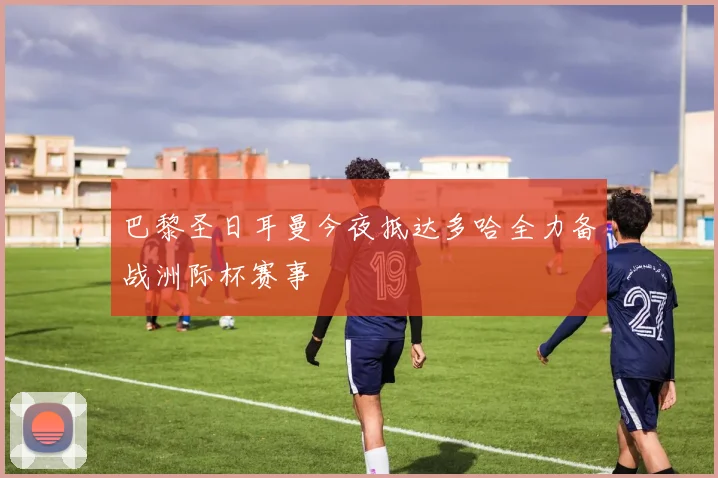 巴黎圣日耳曼今夜抵达多哈全力备战洲际杯赛事