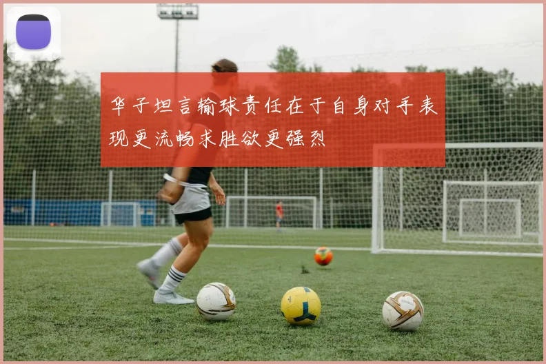 华子坦言输球责任在于自身对手表现更流畅求胜欲更强烈