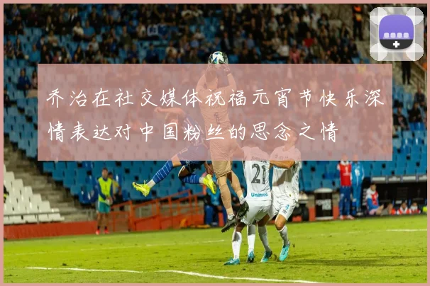 乔治在社交媒体祝福元宵节快乐深情表达对中国粉丝的思念之情