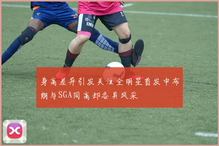 身高差异引发关注全明星首发中布朗与SGA同高却各具风采