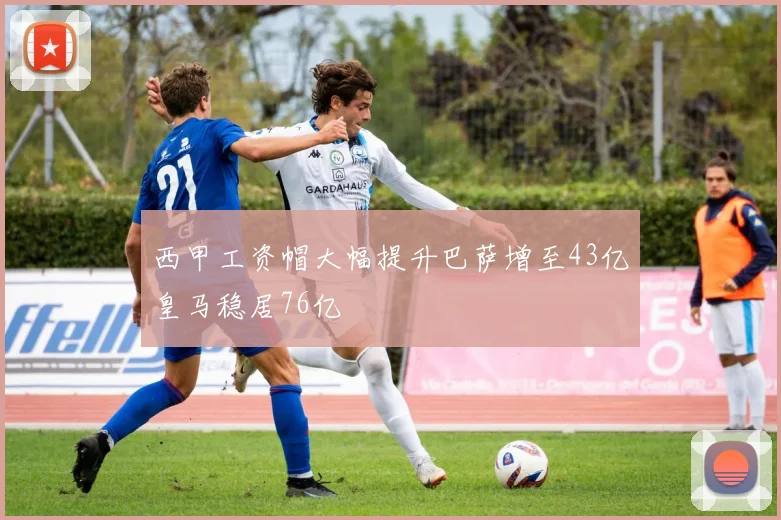 西甲工资帽大幅提升巴萨增至43亿皇马稳居76亿