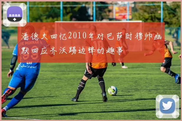 潘德夫回忆2010年对巴萨时穆帅幽默回应齐沃踢边锋的趣事