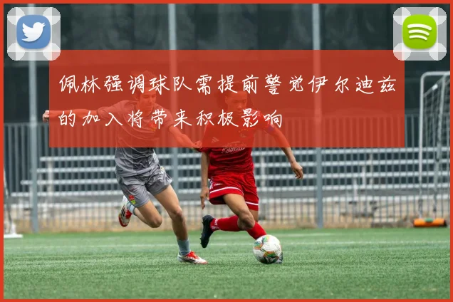 佩林强调球队需提前警觉伊尔迪兹的加入将带来积极影响