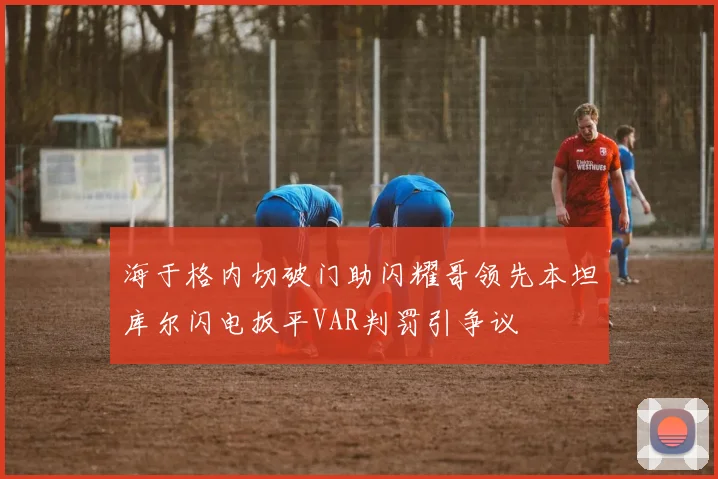 海于格内切破门助闪耀哥领先本坦库尔闪电扳平VAR判罚引争议