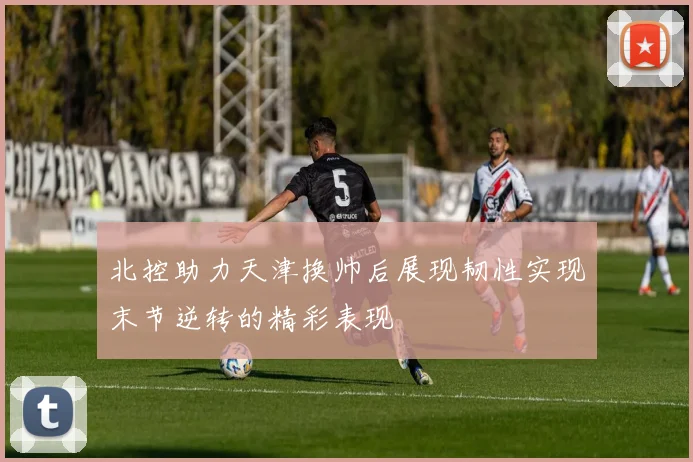 北控助力天津换帅后展现韧性实现末节逆转的精彩表现