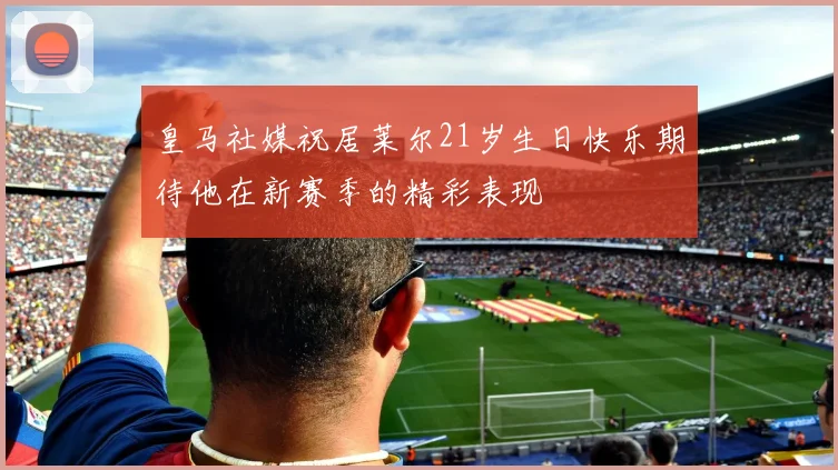 皇马社媒祝居莱尔21岁生日快乐期待他在新赛季的精彩表现