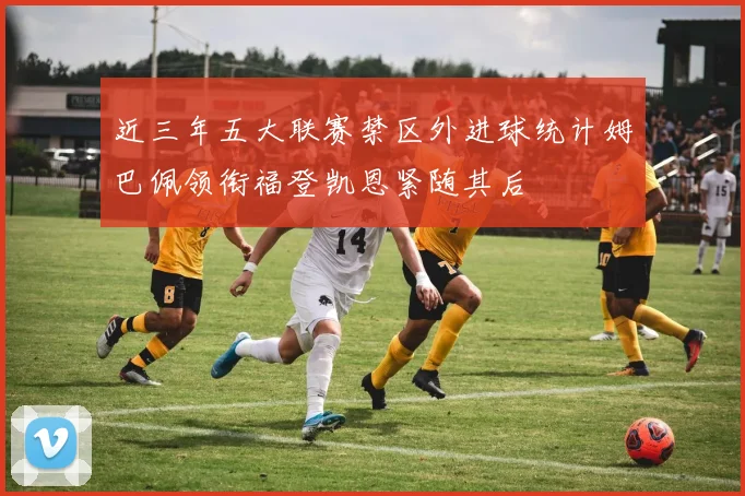 近三年五大联赛禁区外进球统计姆巴佩领衔福登凯恩紧随其后