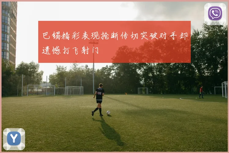 巴锡精彩表现抢断传切突破对手却遗憾打飞射门
