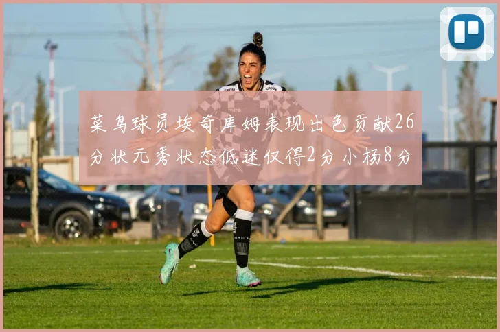 菜鸟球员埃奇库姆表现出色贡献26分状元秀状态低迷仅得2分小杨8分钟未能得分