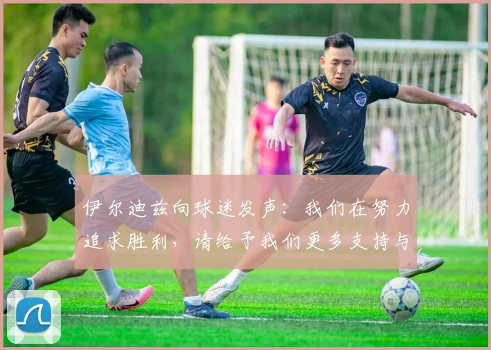 伊尔迪兹向球迷发声：我们在努力追求胜利，请给予我们更多支持与鼓励