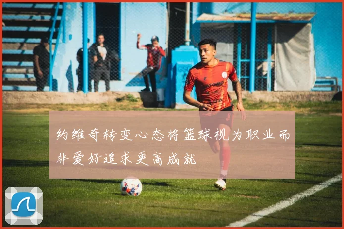 约维奇转变心态将篮球视为职业而非爱好追求更高成就